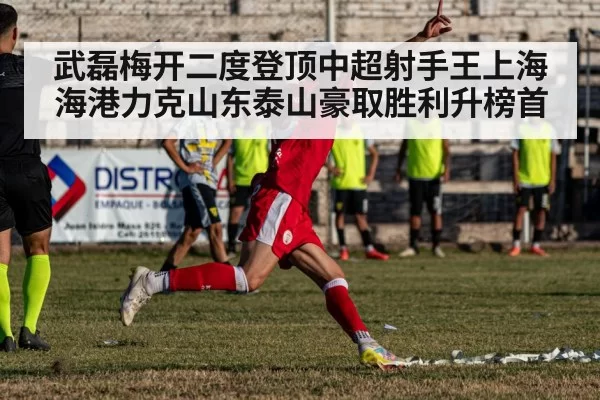 武磊梅开二度登顶中超射手王上海海港力克山东泰山豪取胜利升榜首